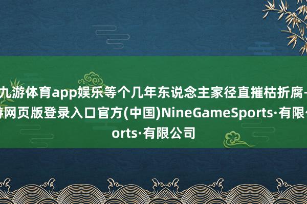 九游体育app娱乐等个几年东说念主家径直摧枯折腐-九游网页版登录入口官方(中国)NineGameSports·有限公司