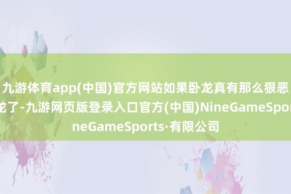 九游体育app(中国)官方网站如果卧龙真有那么狠恶就无用当卧龙了-九游网页版登录入口官方(中国)NineGameSports·有限公司