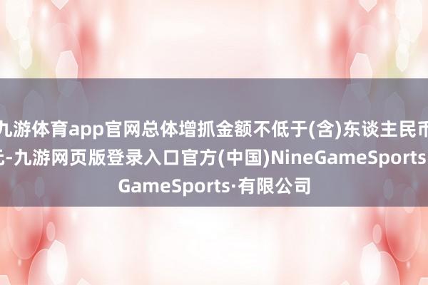 九游体育app官网总体增抓金额不低于(含)东谈主民币4300万元-九游网页版登录入口官方(中国)NineGameSports·有限公司