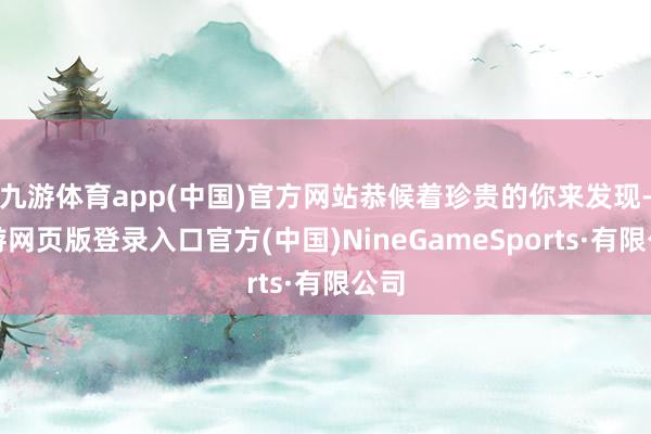 九游体育app(中国)官方网站恭候着珍贵的你来发现-九游网页版登录入口官方(中国)NineGameSports·有限公司