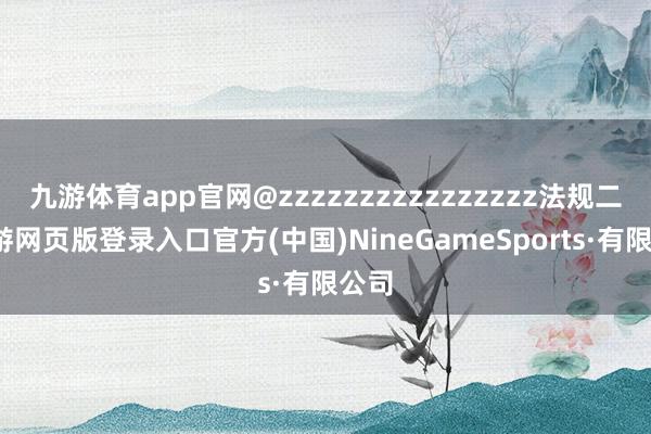 九游体育app官网@zzzzzzzzzzzzzzzz法规二-九游网页版登录入口官方(中国)NineGameSports·有限公司