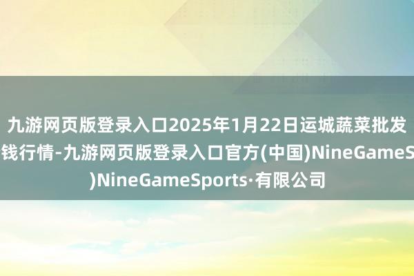 九游网页版登录入口2025年1月22日运城蔬菜批发商场有限公司价钱行情-九游网页版登录入口官方(中国)NineGameSports·有限公司