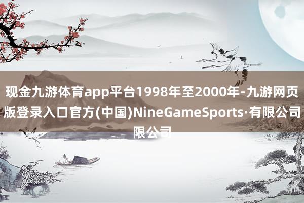 现金九游体育app平台1998年至2000年-九游网页版登录入口官方(中国)NineGameSports·有限公司