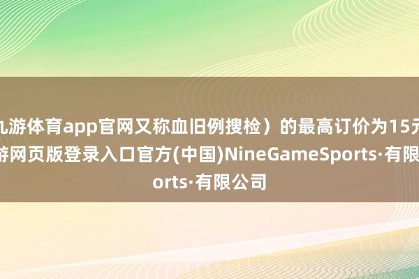 九游体育app官网又称血旧例搜检）的最高订价为15元-九游网页版登录入口官方(中国)NineGameSports·有限公司