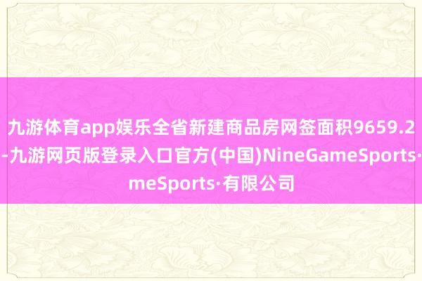 九游体育app娱乐全省新建商品房网签面积9659.2万平日米-九游网页版登录入口官方(中国)NineGameSports·有限公司