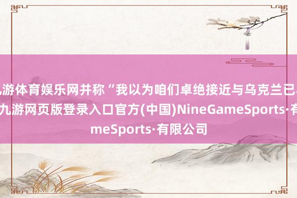 九游体育娱乐网并称“我以为咱们卓绝接近与乌克兰已毕契约”-九游网页版登录入口官方(中国)NineGameSports·有限公司