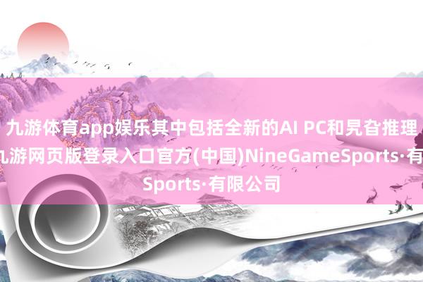 九游体育app娱乐其中包括全新的AI PC和旯旮推理居品-九游网页版登录入口官方(中国)NineGameSports·有限公司