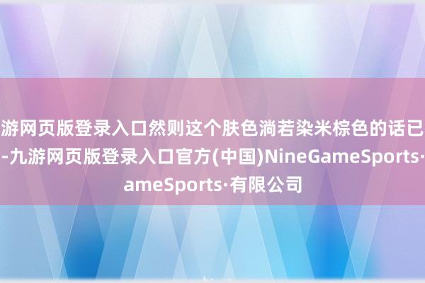 九游网页版登录入口然则这个肤色淌若染米棕色的话已经很漂亮的-九游网页版登录入口官方(中国)NineGameSports·有限公司