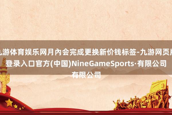 九游体育娱乐网月內会完成更换新价钱标签-九游网页版登录入口官方(中国)NineGameSports·有限公司