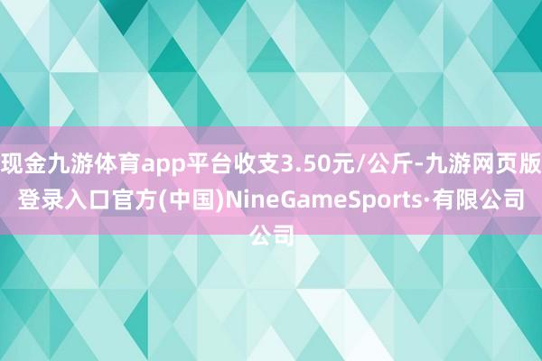 现金九游体育app平台收支3.50元/公斤-九游网页版登录入口官方(中国)NineGameSports·有限公司