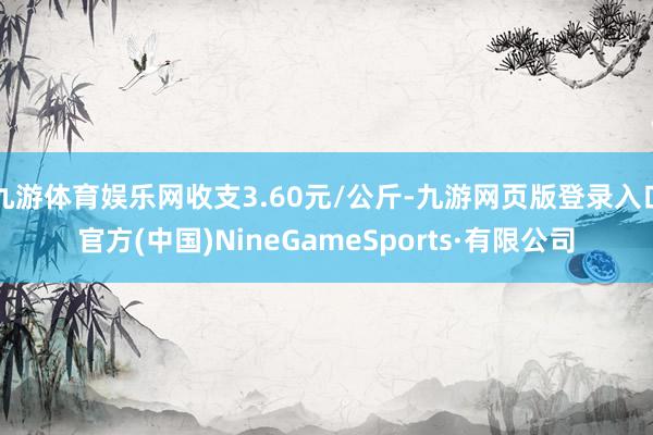 九游体育娱乐网收支3.60元/公斤-九游网页版登录入口官方(中国)NineGameSports·有限公司