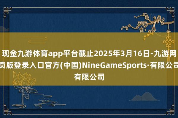 现金九游体育app平台截止2025年3月16日-九游网页版登录入口官方(中国)NineGameSports·有限公司