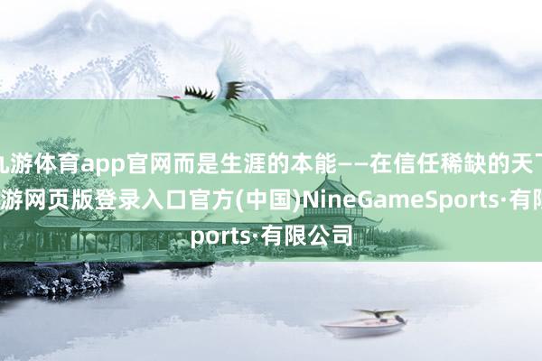 九游体育app官网而是生涯的本能——在信任稀缺的天下里-九游网页版登录入口官方(中国)NineGameSports·有限公司