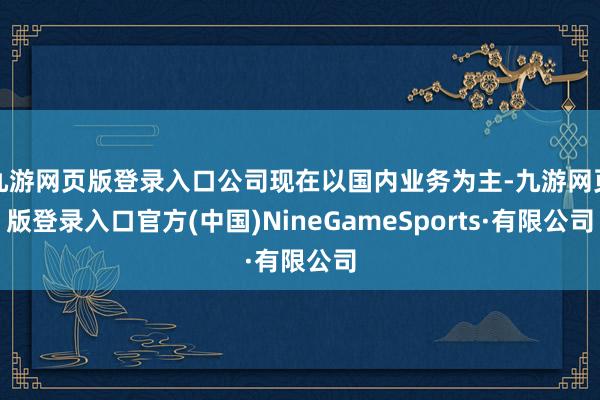 九游网页版登录入口公司现在以国内业务为主-九游网页版登录入口官方(中国)NineGameSports·有限公司