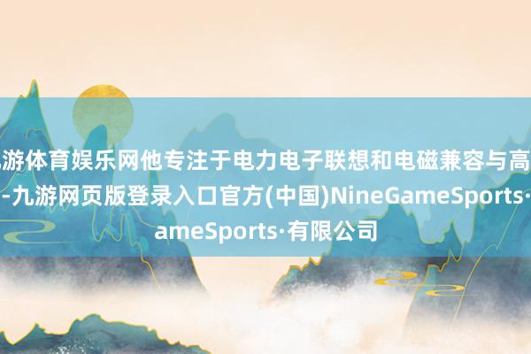 九游体育娱乐网他专注于电力电子联想和电磁兼容与高速系统联想-九游网页版登录入口官方(中国)NineGameSports·有限公司