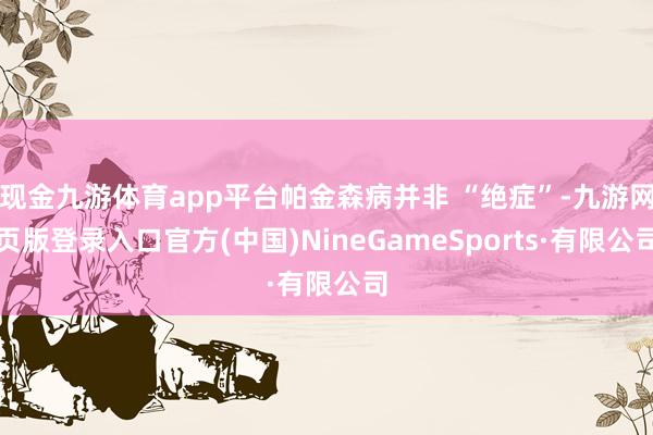 现金九游体育app平台帕金森病并非 “绝症”-九游网页版登录入口官方(中国)NineGameSports·有限公司