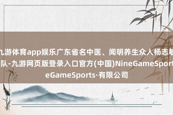 九游体育app娱乐广东省名中医、闻明养生众人杨志敏训诲指导团队-九游网页版登录入口官方(中国)NineGameSports·有限公司